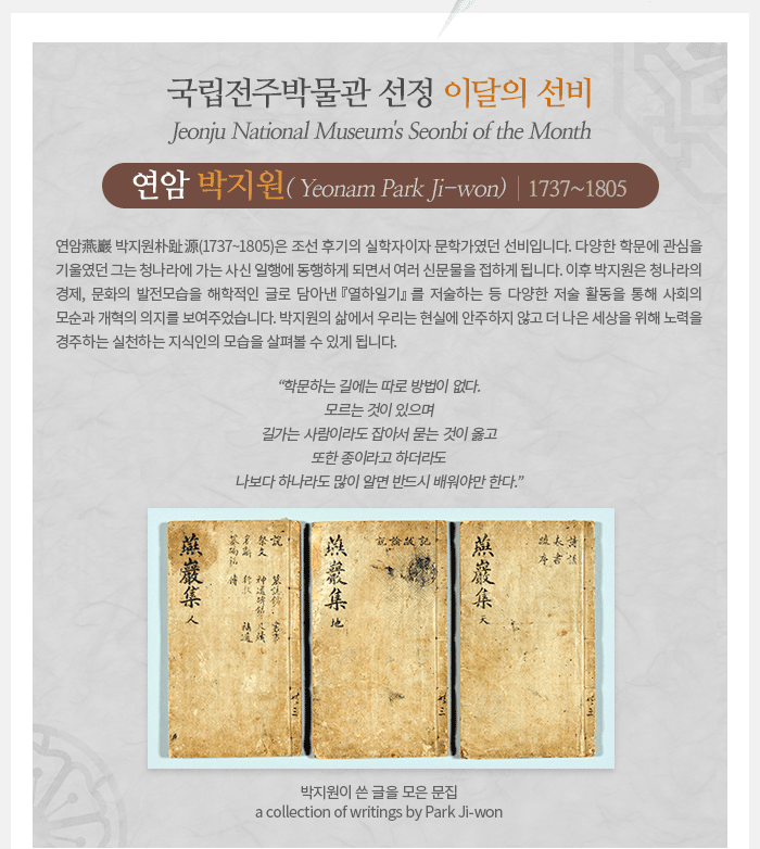 이달의 선비(9월) - 연암 박지원(1737~1805) Yeonam Park Ji-won 연암(燕巖) 박지원(朴趾源, 1737~1805)은 조선 후기의 실학자이자 문학가였던 선비입니다. 다양한 학문에 관심을 기울였던 그는 청나라에 가는 사신 일행에 동행하게 되면서 여러 신문물을 접하게 됩니다. 이후 박지원은 청나라의 경제, 문화의 발전모습을 해학적인 글로 담아낸 <열하일기>를 저술하는 등 다양한 저술 활동을 통해 사회의 모순과 개혁의 의지를 보여주었습니다. 박지원의 삶에서 우리는 현실에 안주하지 않고 더 나은 세상을 위해 노력을 경주하는 실천하는 지식인의 모습을 살펴볼 수 있게 됩니다. “학문하는 길에는 따로 방법이 없다. 모르는 것이 있으며 길가는 사람이라도 잡아서 묻는 것이 옳고 또한 종이라고 하더라도 나보다 하나라도 많이 알면 반드시 배워야만 한다.”