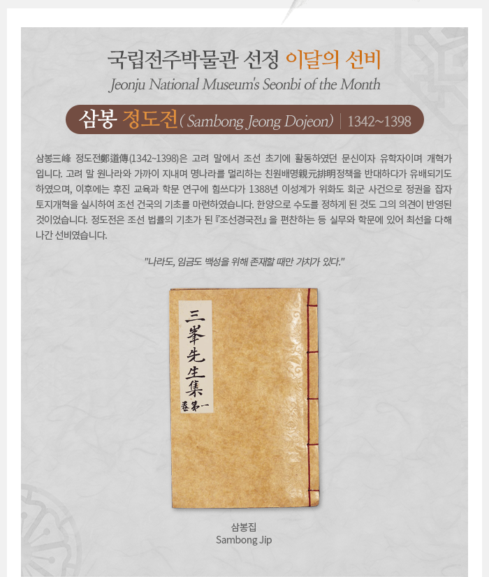 이달의 선비(2019년 11월) - 삼봉 정도전(1342~1398) Sambong Jeong Dojeon 삼봉三峰 정도전鄭道傳(1342~1398)은 고려 말에서 조선 초기에 활동하였던 문신이자 유학자이며 개혁가입니다. 고려 말 원나라와 가까이 지내며 명나라를 멀리하는 친원배명親元排明정책을 반대하다가 유배되기도 하였으며, 이후에는 후진 교육과 학문 연구에 힘쓰다가 1388년 이성계가 위화도 회군 사건으로 정권을 잡자 토지개혁을 실시하여 조선 건국의 기초를 마련하였습니다. 한양으로 수도를 정하게 된 것도 그의 의견이 반영된 것이었습니다. 정도전은 조선 법률의 기초가 된 <조선경국전>을 편찬하는 등 실무와 학문에 있어 최선을 다해나간 선비였습니다. 