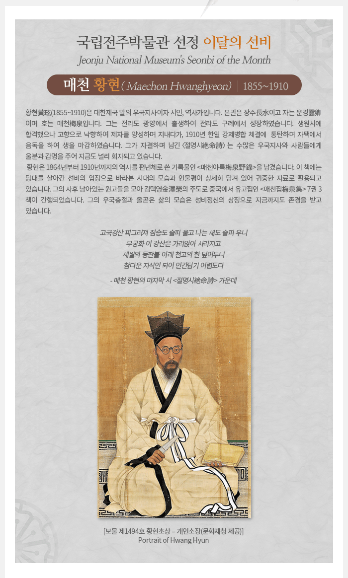 이달의 선비(2020년 3월) - 매천梅泉 황현黃玹(1855~1910)                           Maechon Hwanghyeon    황현黃玹(1855~1910)은 대한제국 말의 우국지사이자 시인, 역사가입니다. 본관은 장수長水이고 자는 운경雲卿이며 호는 매천梅泉입니다. 그는 전라도 광양에서 출생하여 전라도 구례에서 성장하였습니다. 생원시에 합격했으나 고향으로 낙향하여 제자를 양성하며 지내다가, 1910년 한일 강제병합 체결에  통탄하며 자택에서 음독을 하여 생을 마감하였습니다. 그가 자결하며 남긴 〈절명시絶命詩〉는 수많은 우국지사와 사람들에게 울분과 감명을 주어 지금도 널리 회자되고 있습니다.   황현은 1864년부터 1910년까지의 역사를 편년체로 쓴 기록물인 <매천야록梅泉野錄>을 남겼습니다. 이 책에는 당대를 살아간 선비의 입장으로 바라본 시대의 모습과 인물평이 상세히 담겨 있어 귀중한 자료로 활용되고 있습니다. 그의 사후 남아있는 원고들을 모아 김택영金澤榮의 주도로 중국에서 유고집인 <매천집梅泉集> 7권 3책이 간행되었습니다. 그의 우국충절과 올곧은 삶의 모습은 성비정신의 상징으로 지금까지도 존경을 받고 있습니다.  고국강산 찌그러져 짐승도 슬피 울고 나는 새도 슬피 우니 무궁화 이 강산은 가라앉아 사라지고 세월의 등잔불 아래 천고의 한 덮어두니 참다운 지식인 되어 인간답기 어렵도다 - 매천 황현의 마지막 시 <절명시絶命詩> 가운데
