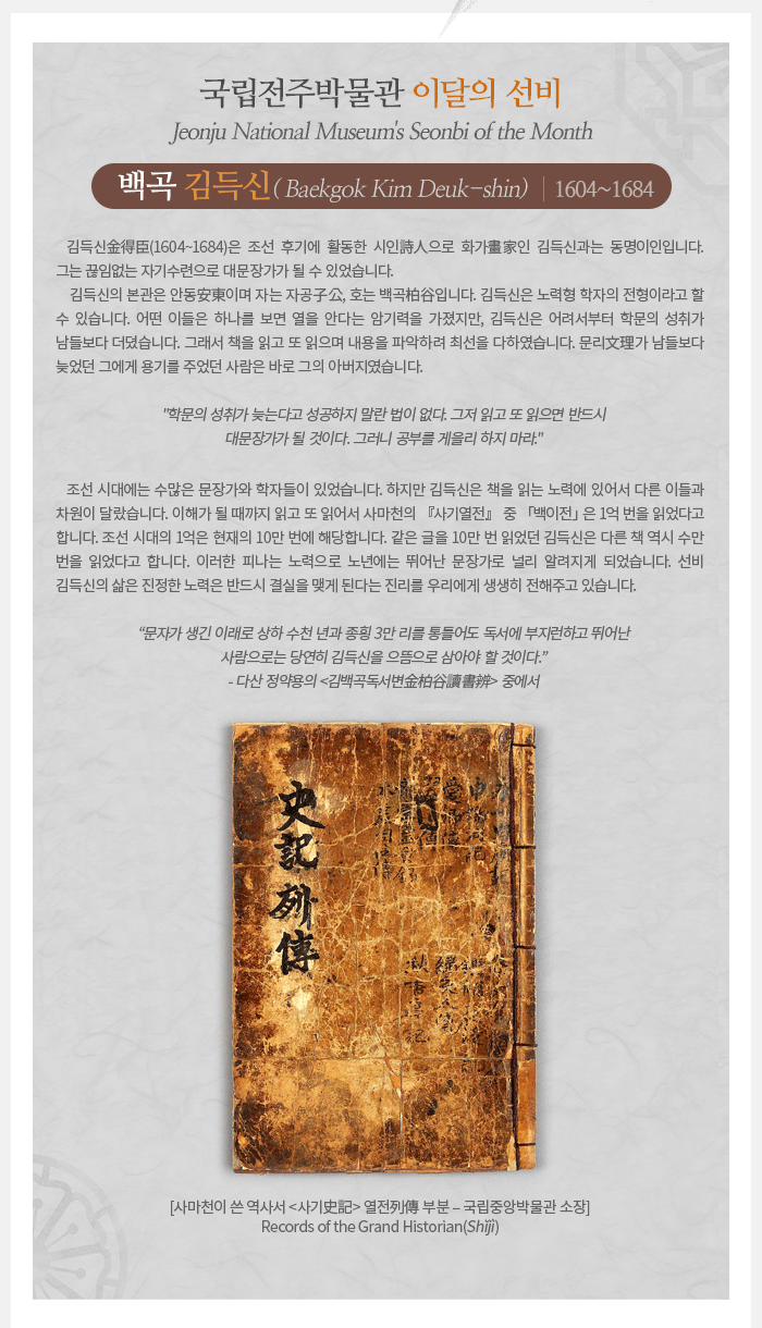 이달의 선비(2020년 6월) - 백곡柏谷 김득신金得臣(1604~1684) Baekgok Kim Deuk-shin 김득신金得臣(1604~1684)은 조선 시대 후기에 활동한 시인詩人으로 화가?家인 김득신과는 동명이인입니다. 어린 시절에 천연두를 앓아 노둔하였던 그는 아버지의 믿음과 끊임없는 자기수련으로 대문장가가 될 수 있었습니다. 김득신의 본관은 안동安東이며 자는 자공子公, 호는 백곡柏谷입니다. 김득신은 노력형 학자의 전형이라고 할 수 있습니다. 어떤 이들은 하나를 보면 열을 안다는 암기력을 가졌지만, 김득신은 어려서부터 학문의 성취가 남들보다 더뎠습니다. 그래서 책을 읽고 또 읽으며 내용을 파악하려 최선을 다하였습니다. 문리文理가 남들보다 늦었던 그에게 용기를 주었던 사람은 바로 그의 아버지였습니다. 학문의 성취가 늦는다고 성공하지 말란 법이 없다. 그저 읽고 또 읽으면 반드시 대문장가가 될 것이다. 그러니 공부를 게을리 하지 마라. 조선 시대에는 수많은 문장가와 학자들이 있었습니다. 하지만 김득신은 책을 읽는 노력에 있어서 다른 이들과 차원이 달랐습니다. 이해가 될 때까지 읽고 또 읽어서 사마천의 『사기열전』 중 「백이전」은 1억 번을 읽었다고 합니다. 조선 시대의 1억은 현재의 10만 번에 해당합니다. 같은 글을 10만 번 읽었던 김득신은 다른 책 역시 수만 번을 읽었다고 합니다. 이러한 피나는 노력으로 노년에는 뛰어난 문장가로 널리 알려지게 되었습니다. 선비 김득신의 삶은 진정한 노력은 반드시 결실을 맺게 된다는 진리를 우리에게 생생히 전해주고 있습니다. 문자가 생긴 이래로 상하 수천 년과 종횡 3만 리를 통틀어도 독서에 부지런하고 뛰어난 사람으로는 당연히 김득신을 으뜸으로 삼아야 할 것이다. - 다산 정약용의 <김백곡독서변金柏谷讀書辨> 중에서