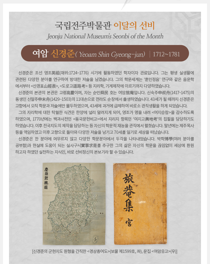 이달의 선비(2020년 12월) 여암旅菴 신경준申景濬(1712~1781) Yeoam Shin Gyeong-jun 신경준은 조선 영조英祖(재위:1724~1776) 시기에 활동하였던 학자이자 관료입니다. 그는 평생 실생활에 관련된 다양한 분야를 연구하여 방대한 저술을 남겼습니다. 그의 학문세계는 ‘훈민정음’ 연구와 같은 음운학에서부터 <산경표山經表>, <도로고道路考> 등 지리학, 기계제작에 이르기까지 다양하였습니다. 신경준의 본관의 본관은 고령高靈이며, 자는 순민舜民 호는 여암旅庵입니다. 신숙주申叔舟(1417~1475)의 동생인 신말주申末舟(1429~1503)의 11대손으로 전라도 순창에서 출생하였습니다. 43세가 될 때까지 신경준은 고향에서 오직 학문과 저술에만 몰두하였으며, 43세에 과거에 급제하여 비로소 관직생활을 하게 되었습니다. 그의 지리학에 대한 탁월한 식견은 한양에 널리 알려지게 되어, 영조가 명을 내려 <여지승람>을 감수하도록 하였으며, 1770년에는 백과사전인 <동국문헌비고>에서 지리지 항목인 ‘여지고輿地考’의 집필을 담당하기도 하였습니다. 이후 전국지도의 제작을 담당하는 등 자신의 학문적 재능을 관직에서 펼쳤습니다. 말년에는 제주목사 등을 역임하였고 이후 고향으로 돌아와 다양한 저술을 남기고 70세를 일기로 세상을 떠났습니다. 신경준은 한 분야에 머무르지 않고 다양한 학문분야에서 두각을 나타내었습니다. 박학博學(여러 분야를 공부함)과 현실에 도움이 되는 실사구시實事求是를 추구한 그의 삶은 자신의 학문을 끊임없이 세상에 환원하고자 하였던 실천하는 지식인, 바로 선비정신의 본보기라 할 수 있습니다. 