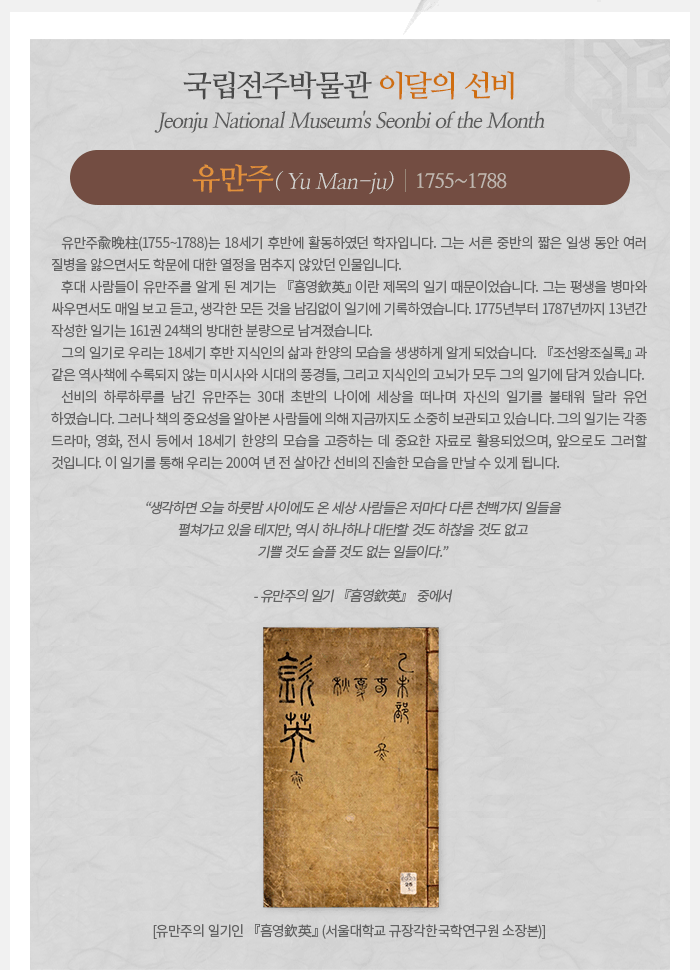 이달의 선비(2021년 1월) 유만주兪晩柱(1755~1788) Yu Man-ju 유만주는 18세기 후반에 활동하였던 학자입니다. 그는 서른 중반의 짧은 일생 동안 여러 질병을 앓으면서도 학문에 대한 열정을 멈추지 않았던 인물입니다. 후대 사람들이 유만주를 알게 된 계기는 『흠영欽英』이란 제목의 일기 때문이었습니다. 그는 평생을 병마와 싸우면서도 매일 보고 듣고, 생각한 모든 것을 남김없이 일기에 기록하였습니다. 1775년부터 1787년까지 13년간 작성한 일기는 161권 24책의 방대한 분량으로 남겨졌습니다. 그의 일기로 우리는 18세기 후반 지식인의 삶과 한양의 모습을 생생하게 알게 되었습니다. 『조선왕조실록』과 같은 역사책에 수록되지 않는 미시사와 시대의 풍경들, 그리고 지식인의 고뇌가 모두 그의 일기에 담겨 있습니다. 선비의 하루하루를 남긴 유만주는 30대 초반의 나이에 세상을 떠나며 자신의 일기를 불태워 달라 유언하였습니다. 그러나 책의 중요성을 알아본 사람들에 의해 지금까지도 소중히 보관되고 있습니다. 그의 일기는 각종 드라마, 영화, 전시 등에서 18세기 한양의 모습을 고증하는 데 중요한 자료로 활용되었으며, 앞으로도 그러할 것입니다. 이 일기를 통해 우리는 200여 년 전 살아간 선비의 진솔한 모습을 만날 수 있게 됩니다. 생각하면 오늘 하룻밤 사이에도 온 세상 사람들은 저마다 다른 천백가지 일들을 펼쳐가고 있을 테지만, 역시 하나하나 대단할 것도 하찮을 것도 없고 기쁠 것도 슬플 것도 없는 일들이다. - 유만주의 일기 『흠영欽英』 중에서