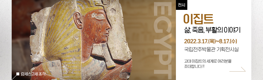 [전시]이집트-삶, 죽음, 부활의 이야기 기간: 2022.3.17.(목)~8.17.(수) 장소: 국립전주박물관 기획전시실 		고대 이집트의 세계로 여러분을 초대합니다.!!