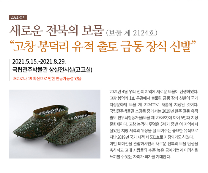 [전시]전시제목: 새로운 전북의 보물 “고창 봉덕리 유적 출토 금동 장식 신발” 전시기간: 2021.5.15.~2021.8.29. ※코로나-19 확산으로 인한 변동가능성 있음 전시장소: 국립전주박물관 상설전시실(고고실) 2021년 4월 우리 전북 지역에 새로운 보물이 탄생하였다. 고창 봉덕리 1호 무덤에서 출토된 금동 장식 신발이 국가지정문화재 보물 제 2124호로 새롭게 지정된 것이다. 국립전주박물관 소장품 중에서는 2019년 완주 갈동 유적 출토 잔무늬청동거울(보물 제 2034호)에 이어 5번째 지정문화재이다. 고창 봉덕리 무덤은 5세기 중반 이 지역에서 살았던 지방 세력의 위상을 잘 보여주는 중요한 유적으로 지난 2019년 국가 사적 제 531호로 지정되기도 하였다. 이번 테마전을 관람하시면서 새로운 전북의 보물 탄생을 축하하고 고대 사람들의 수준 높은 공예기법과 미의식을 느껴볼 수 있는 자리가 되기를 기대한다.