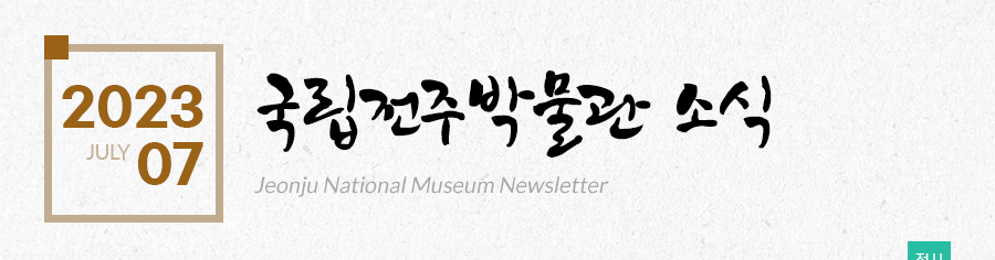 [2023 07 JULY]국립전주박물관 소식 Jeonju National Museum Newsletter