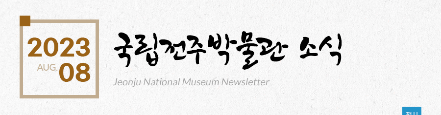 [2023 08 AUG.]국립전주박물관 소식 Jeonju National Museum Newsletter