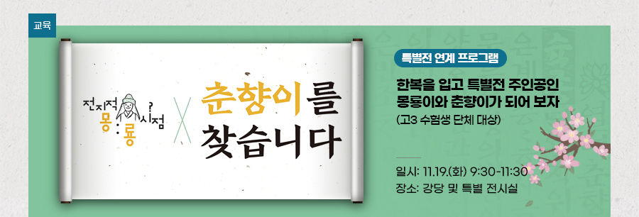 [교육][특별전 연계 프로그램] ‘전지적 몽룡 시점, 춘향이를 찾습니다’ 한복을 입고 특별전 주인공인 몽룡이와 춘향이가 되어 보자  (고3 수험생 단체 대상) 일시: 11.19.(화) 9:30 - 11:30 장소: 강당 및 특별 전시실