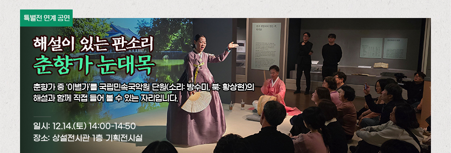[특별전 연계공연] 해설이 있는 판소리, 춘향가 눈대목 춘향가 중 ‘이별가’를 국립민속국악원 단원(소리: 방수미, 북: 황상현)의 해설과 함께 직접 들어 볼 수 있는 자리입니다. 일시: 12.14.(토) 14:00~14:50 장소: 상설전시관 1층 기획전시실