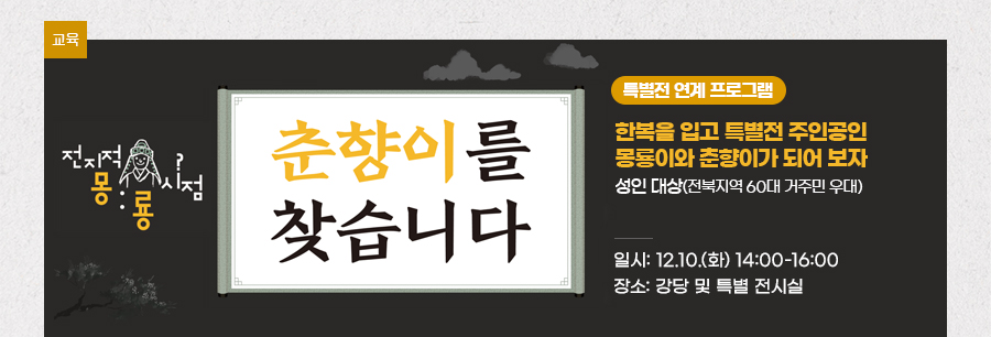 [교육][특별전 연계 프로그램] ‘전지적 몽룡 시점, 춘향이를 찾습니다’ 한복을 입고 특별전 주인공인 몽룡이와 춘향이가 되어 보자 성인 대상(전북지역 60대 거주민 우대) 일시: 12.10.(화) 14:00-16:00 장소: 강당 및 특별 전시실