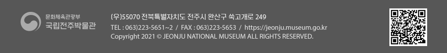 [문화체육관광부 국립전주박물관](우)55070 전라북도 전주시 완산구 쑥고개로 249  TEL : 063)223-5651~2  /  FAX : 063)223-5653  /   Copyright 2021 ⓒ JEONJU NATIONAL MUSEUM ALL RIGHTS RESERVED.