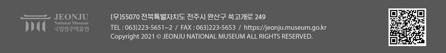 [국립전주박물관](우)55070 전라북도 전주시 완산구 쑥고개로 249  TEL : 063)223-5651~2  /  FAX : 063)223-5653  /   Copyright 2021 ⓒ JEONJU NATIONAL MUSEUM ALL RIGHTS RESERVED.