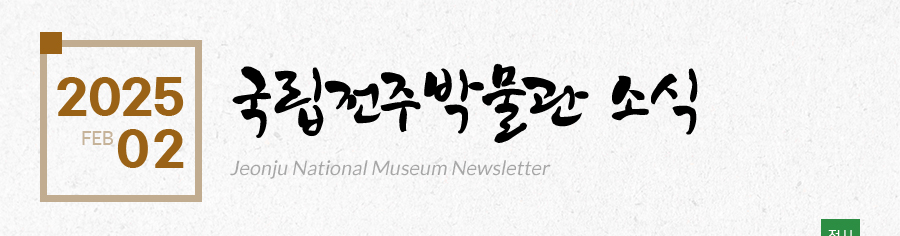 [2025 02 FEB]국립전주박물관 소식 Jeonju National Museum Newsletter