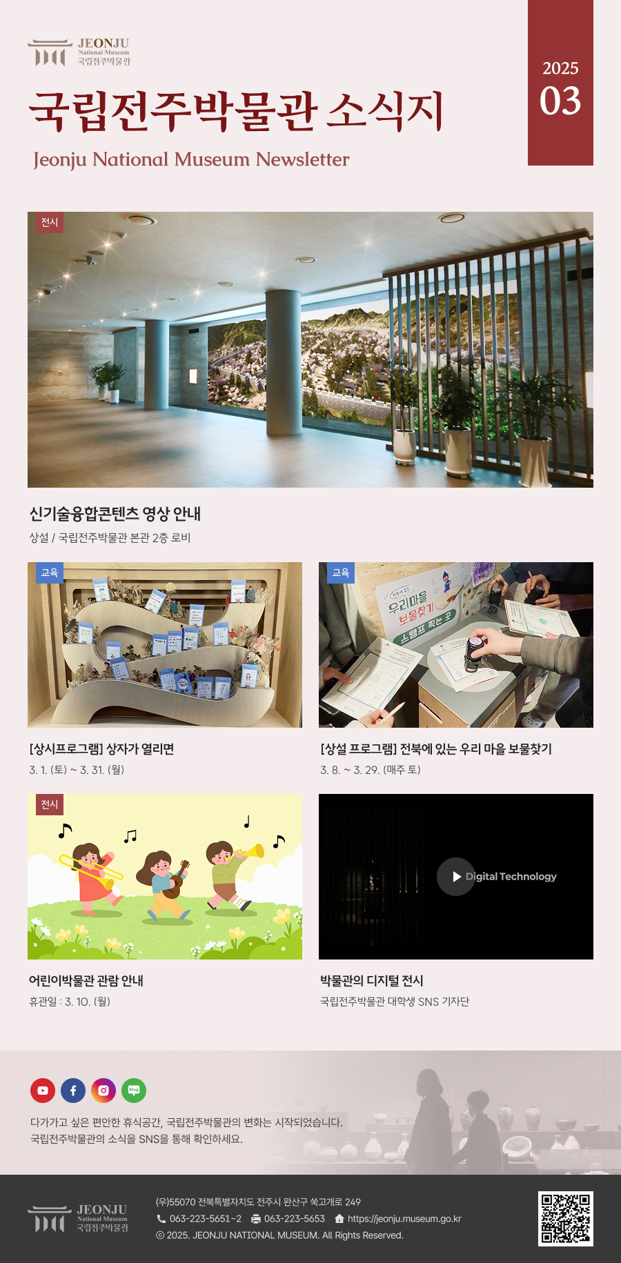 국립전주박물관 소식지 Jeonju National Museum Newsletter 2025 03 / 다가가고 싶은 편안한 휴식공간, 국립전주박물관의 변화는 시작되었습니다. 국립전주박물관의 소식을 SNS을 통해 확인하세요. / [국립전주박물관](우)55070 전라북도 전주시 완산구 쑥고개로 249  TEL : 063)223-5651~2  /  FAX : 063)223-5653  /   Copyright 2025 ⓒ JEONJU NATIONAL MUSEUM All Rights Reserved.