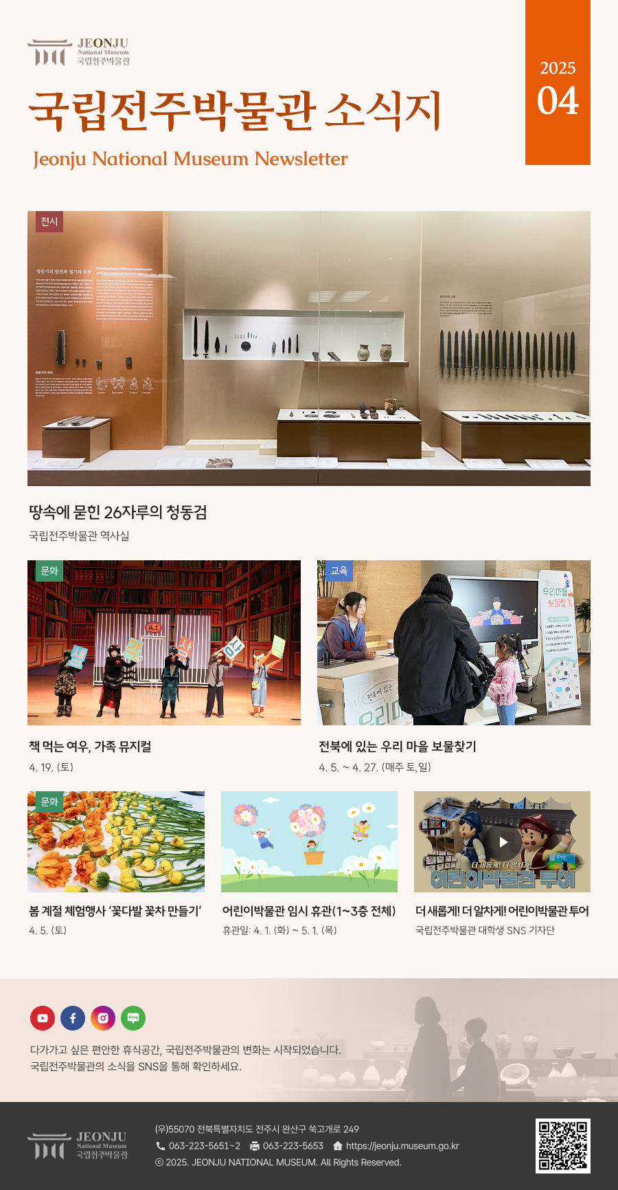 국립전주박물관 소식지 Jeonju National Museum Newsletter 2025 04 /  	다가가고 싶은 편안한 휴식공간, 국립전주박물관의 변화는 시작되었습니다. 국립전주박물관의 소식을 SNS을 통해 확인하세요. / 	[국립전주박물관](우)55070 전라북도 전주시 완산구 쑥고개로 249  TEL : 063)223-5651~2  /  FAX : 063)223-5653  /   Copyright 2025 ⓒ JEONJU NATIONAL MUSEUM All Rights Reserved.