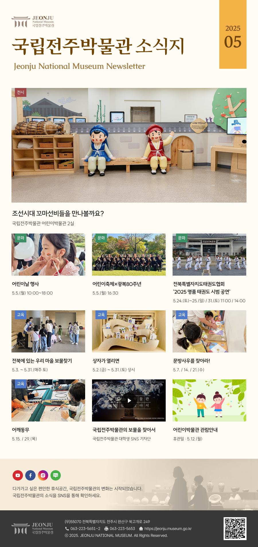 국립전주박물관 소식지 Jeonju National Museum Newsletter 2025 05 /  	다가가고 싶은 편안한 휴식공간, 국립전주박물관의 변화는 시작되었습니다. 국립전주박물관의 소식을 SNS을 통해 확인하세요. / 	[국립전주박물관](우)55070 전라북도 전주시 완산구 쑥고개로 249  TEL : 063)223-5651~2  /  FAX : 063)223-5653  /   Copyright 2025 ⓒ JEONJU NATIONAL MUSEUM All Rights Reserved.