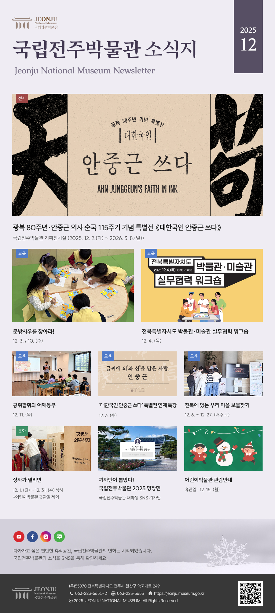 국립전주박물관 소식지 Jeonju National Museum Newsletter 2025 12 /  다가가고 싶은 편안한 휴식공간, 국립전주박물관의 변화는 시작되었습니다. 국립전주박물관의 소식을 SNS을 통해 확인하세요. / [국립전주박물관](우)55070 전라북도 전주시 완산구 쑥고개로 249  TEL : 063)223-5651~2  /  FAX : 063)223-5653  /   Copyright 2025 ⓒ JEONJU NATIONAL MUSEUM All Rights Reserved.