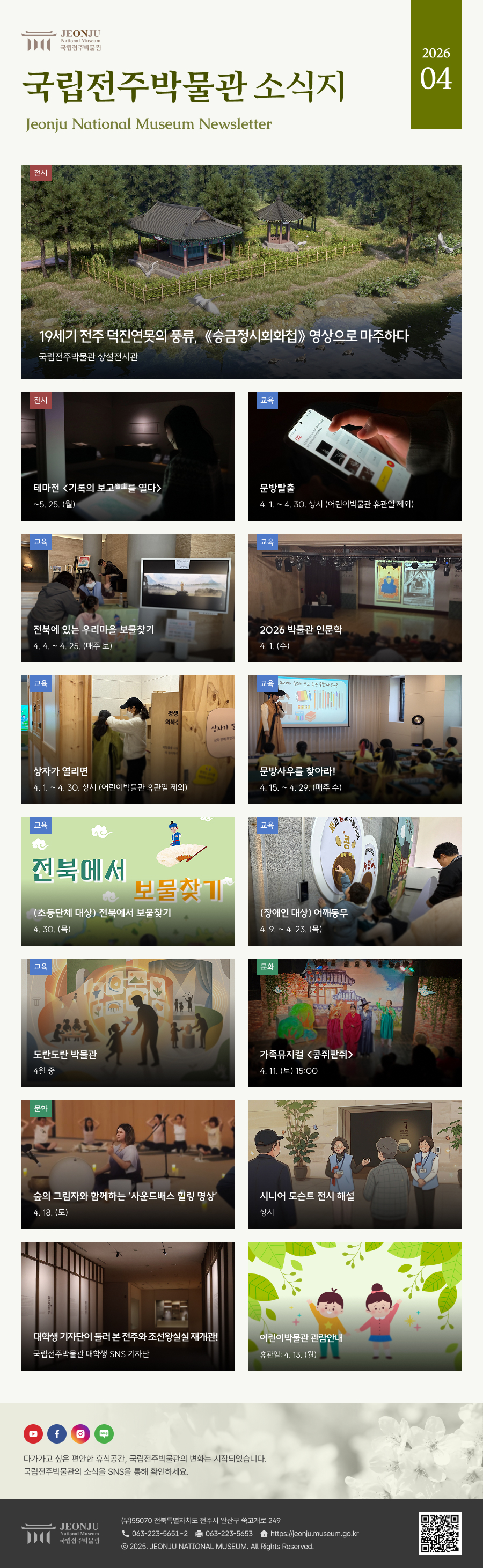 국립전주박물관 소식지 Jeonju National Museum Newsletter 2026 04 /  	다가가고 싶은 편안한 휴식공간, 국립전주박물관의 변화는 시작되었습니다. 국립전주박물관의 소식을 SNS을 통해 확인하세요. / 	[국립전주박물관](우)55070 전라북도 전주시 완산구 쑥고개로 249  TEL : 063)223-5651~2  /  FAX : 063)223-5653  /   Copyright 2025 ⓒ JEONJU NATIONAL MUSEUM All Rights Reserved.