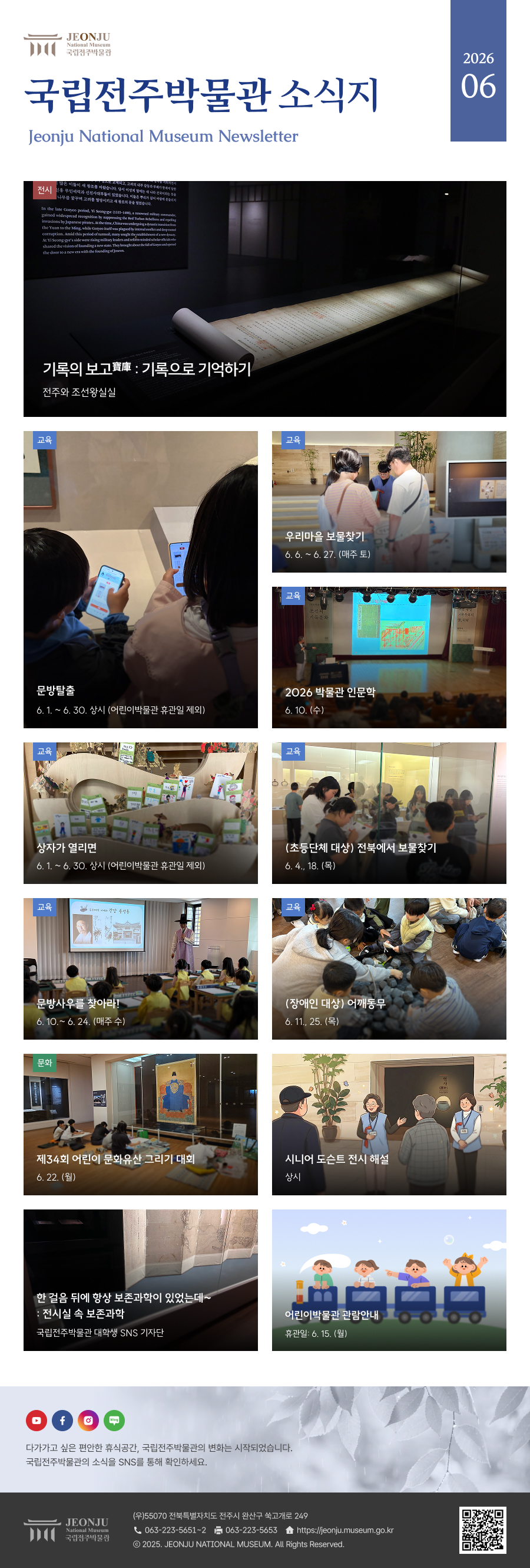 국립전주박물관 소식지 Jeonju National Museum Newsletter 2026 06 / 다가가고 싶은 편안한 휴식공간, 국립전주박물관의 변화는 시작되었습니다. 국립전주박물관의 소식을 SNS을 통해 확인하세요. / 	[국립전주박물관](우)55070 전라북도 전주시 완산구 쑥고개로 249  TEL : 063)223-5651~2  /  FAX : 063)223-5653  /   Copyright 2025 ⓒ JEONJU NATIONAL MUSEUM All Rights Reserved.
