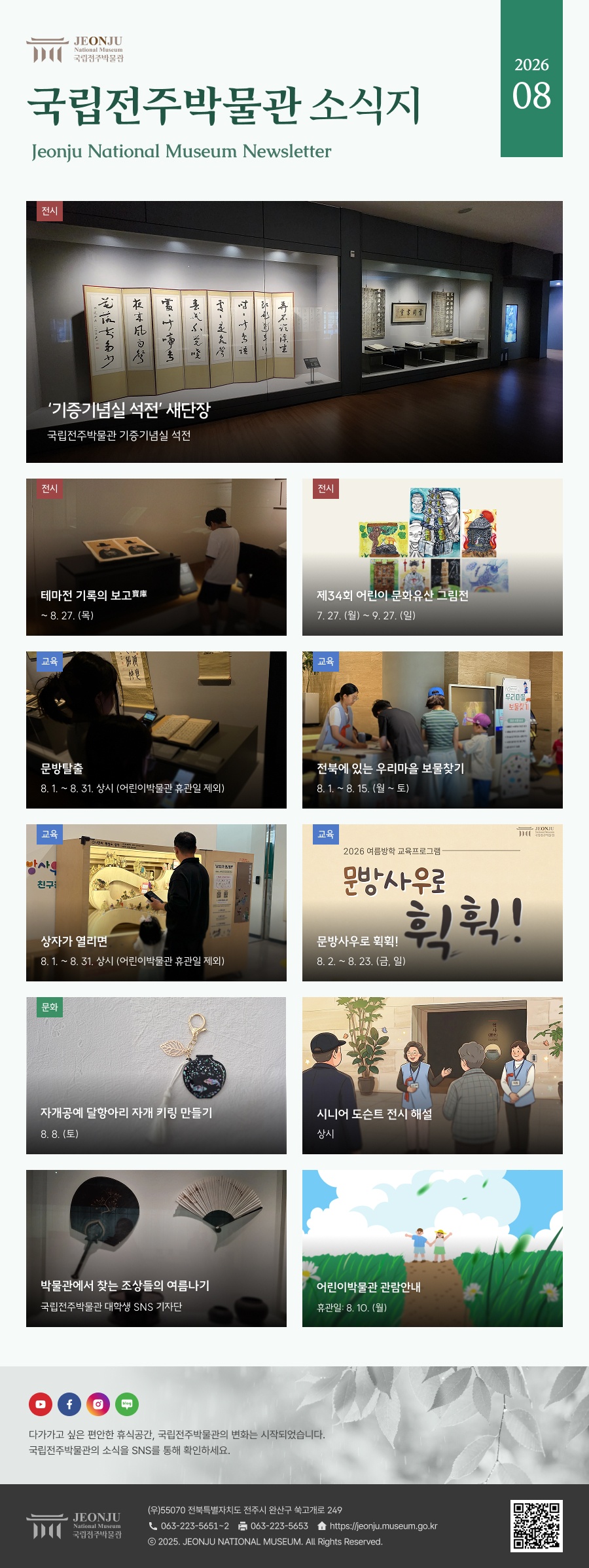 국립전주박물관 소식지 Jeonju National Museum Newsletter 2026 08 / 다가가고 싶은 편안한 휴식공간, 국립전주박물관의 변화는 시작되었습니다. 국립전주박물관의 소식을 SNS을 통해 확인하세요. / 	[국립전주박물관](우)55070 전라북도 전주시 완산구 쑥고개로 249  TEL : 063)223-5651~2  /  FAX : 063)223-5653  /   Copyright 2025 ⓒ JEONJU NATIONAL MUSEUM All Rights Reserved.
