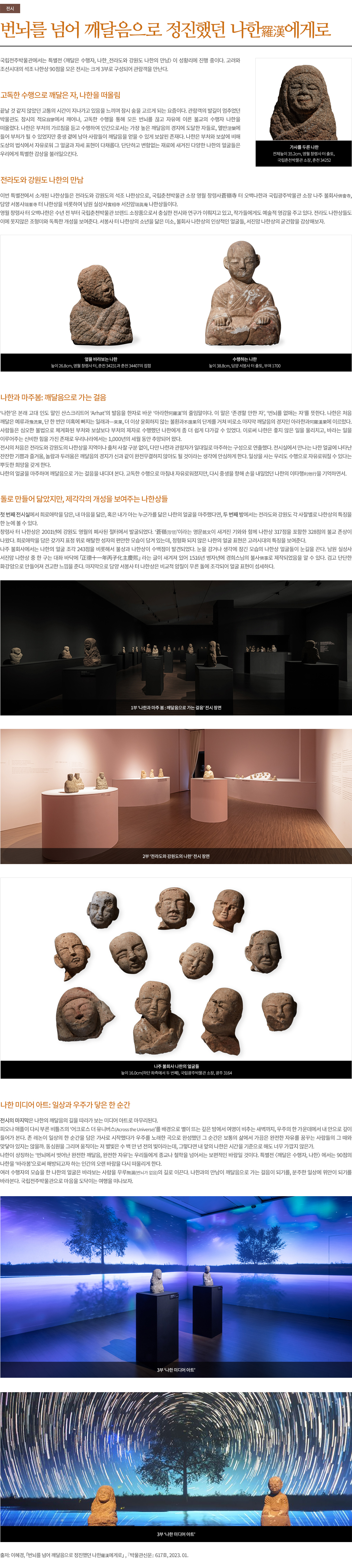 번뇌를 넘어 깨달음으로 정진했던 나한羅漢에게로<br/><br/><br/> 국립전주박물관에서는 특별전 〈깨달은 수행자, 나한_전라도와 강원도 나한의 만남〉이 성황리에 진행 중이다. 고려와 조선시대의 석조 나한상 90점을 모은 전시는 크게 3부로 구성되어 관람객을 만난다. <br/><br/>고독한 수행으로 깨달은 자, 나한을 떠올림 <br/> 끝날 것 같지 않았던 고통의 시간이 지나가고 있음을 느끼며 잠시 숨을 고르게 되는 요즘이다. 관람객의 발길이 멈추었던 박물관도 잠시의 적요寂寥에서 깨어나, 고독한 수행을 통해 모든 번뇌를 끊고 자유에 이른 불교의 수행자 나한을 떠올렸다. 나한은 부처의 가르침을 듣고 수행하여 인간으로서는 가장 높은 깨달음의 경지에 도달한 자들로, 열반涅槃에 들어 부처가 될 수 있었지만 중생 곁에 남아 사람들이 깨달음을 얻을 수 있게 보살핀 존재다. 나한은 부처와 보살에 비해 도상의 법식에서 자유로워 그 얼굴과 자세 표현이 다채롭다. 단단하고 변함없는 재료에 새겨진 다양한 나한의 얼굴들은 우리에게 특별한 감상을 불러일으킨다. <br/><br/>전라도와 강원도 나한의 만남 <br/> 이번 특별전에서 소개된 나한상들은 전라도와 강원도의 석조 나한상으로, 국립춘천박물관 소장 영월 창령사蒼嶺寺 터 오백나한과 국립광주박물관 소장 나주 불회사佛會寺, 담양 서봉사瑞峯寺 터 나한상을 비롯하여 남원 실상사實相寺 서진암瑞眞庵 나한상들이다. <br/>영월 창령사 터 오백나한은 수년 전 부터 국립춘천박물관 브랜드 소장품으로서 충실한 전시와 연구가 이뤄지고 있고, 작가들에게도 예술적 영감을 주고 있다. 전라도 나한상들도 이에 못지않은 조형미와 독특한 개성을 보여준다. 서봉사 터 나한상의 소년을 닮은 미소, 불회사 나한상의 인상적인 얼굴들, 서진암 나한상의 굳건함을 감상해보자.<br/><br/>나한과 마주봄: 깨달음으로 가는 걸음 <br/>‘나한’은 본래 고대 인도 말인 산스크리트어 ‘Arhat’의 발음을 한자로 바꾼 ‘아라한阿羅漢’의 줄임말이다. 이 말은 ‘존경할 만한 자’, ‘번뇌를 없애는 자’를 뜻한다. 나한은 처음 깨달은 예류과豫流果, 단 한 번만 미혹에 빠지는 일래과一來果, 더 이상 윤회하지 않는 불환과不還果의 단계를 거쳐 비로소 마지막 깨달음의 경지인 아라한과阿羅漢果에 이르렀다. 사람들은 심오한 불법으로 체계화된 부처와 보살보다 부처의 제자로 수행했던 나한에게 좀 더 쉽게 다가갈 수 있었다. 이로써 나한은 좋지 않은 일을 물리치고, 바라는 일을 이루어주는 신비한 힘을 가진 존재로 우리나라에서는 1,000년의 세월 동안 추앙되어 왔다. <br/>전시의 처음은 전라도와 강원도의 나한상을 지역이나 출처 사찰 구분 없이, 다만 나한과 관람자가 일대일로 마주하는 구성으로 연출했다. 전시실에서 만나는 나한 얼굴에 나타난 잔잔한 기쁨과 즐거움, 놀람과 두려움은 깨달음의 경지가 신과 같이 완전무결하지 않아도 될 것이라는 생각에 안심하게 한다. 일상을 사는 우리도 수행으로 자유로워질 수 있다는 뿌듯한 희망을 갖게 한다. <br/>나한의 얼굴을 마주하며 깨달음으로 가는 걸음을 내디뎌 본다. 고독한 수행으로 마침내 자유로워졌지만, 다시 중생을 향해 손을 내밀었던 나한의 이타행利他行을 기억하면서. <br/><br/>돌로 만들어 닮았지만, 제각각의 개성을 보여주는 나한상들 <br/>첫 번째 전시실에서 희로애락을 담은, 내 마음을 닮은, 혹은 내가 아는 누군가를 닮은 나한의 얼굴을 마주했다면, 두 번째 방에서는 전라도와 강원도 각 사찰별로 나한상의 특징을 한 눈에 볼 수 있다. <br/>창령사 터 나한상은 2001년에 강원도 영월의 폐사된 절터에서 발굴되었다. ‘蒼嶺(창령)’이라는 명문銘文이 새겨진 기와와 함께 나한상 317점을 포함한 328점의 불교 존상이 나왔다. 희로애락을 담은 갖가지 표정 위로 해탈한 성자의 편안한 모습이 담겨 있는데, 정형화 되지 않은 나한의 얼굴 표현은 고려시대의 특징을 보여준다. <br/>나주 불회사에서는 나한의 얼굴 조각 243점을 비롯해서 불상과 나한상이 수백점이 발견되었다. 눈을 감거나 생각에 잠긴 모습의 나한상 얼굴들이 눈길을 끈다. 남원 실상사 서진암 나한상 중 한 구는 대좌 바닥에 「正德十一年丙子化主慶熙」 라는 글이 새겨져 있어 1516년 병자년에 경희스님의 불사佛事로 제작되었음을 알 수 있다. 검고 단단한 화강암으로 만들어져 견고한 느낌을 준다. 마지막으로 담양 서봉사 터 나한상은 비교적 암질이 무른 돌에 조각되어 얼굴 표현이 섬세하다. <br/><br/>나한 미디어 아트: 일상과 우주가 닿은 한 순간 <br/>전시의 마지막은 나한의 깨달음의 길을 따라가 보는 미디어 아트로 마무리된다. <br/>피오나 애플이 다시 부른 비틀즈의 ‘어크로스 더 유니버스(Across the Universe)’를 배경으로 별이 뜨는 깊은 밤에서 여명이 비추는 새벽까지, 우주의 한 가운데에서 내 안으로 깊이 들어가 본다. 존 레논이 일상의 한 순간을 담은 가사로 시작했다가 우주를 노래한 곡으로 완성했던 그 순간은 보통의 삶에서 가끔은 완전한 자유를 꿈꾸는 사람들의 그 때와 맞닿아 있지는 않을까. 동심원을 그리며 움직이는 저 별빛은 수 백 만 년 전의 빛이라는데, 그렇다면 내 앞의 나한은 시간을 기준으로 해도 너무 가깝지 않은가. <br/>나한이 상징하는 ‘번뇌에서 벗어난 완전한 깨달음, 완전한 자유’는 우리들에게 종교나 <br/>철학을 넘어서는 보편적인 바람일 것이다. 특별전 〈깨달은 수행자, 나한〉에서는 90점의 나한을 ‘바라봄’으로써 해방되고자 하는 인간의 오랜 바람을 다시 떠올리게 한다. <br/>여러 수행자의 모습을 한 나한의 얼굴은 바라보는 사람을 무루無漏(번뇌가 없음)의 길로 이끈다. 나한과의 만남이 깨달음으로 가는 걸음이 되기를, 분주한 일상에 위안이 되기를 바라본다. 새로운 한 해를 시작하는 1월에 국립전주박물관으로 마음을 도닥이는 여행을 떠나보자. <br/><br/><br/>출저: 이혜경, 「번뇌를 넘어 깨달음으로 정진했던 나한羅漢에게로」, 『박물관신문 617호』, 2023. 01.<br/><br/><br/>도판1)<br/>가사를 두른 나한<br/>전체높이 35.2cm, 영월 창령사 터 출토, 국립춘천박물관 소장, 춘천 34252<br/><br/>도판2)<br/>옆을 바라보는 나한<br/>높이 26.8cm, 영월 창령사 터, 춘천 34231과 춘천 34407의 접합<br/><br/>도판3)<br/>수행하는 나한<br/>높이 38.8cm, 담양 서봉사 터 출토, 부여 1700<br/><br/>도판4)<br/>1부 ‘나한과 마주 봄 깨달음으로 가는 걸음’ 전시 장면<br/><br/>도판5)<br/>2부 ‘전라도와 강원도의 나한’ 전시 장면<br/><br/>도판6)<br/>나주 불회사 나한의 얼굴들(하단 좌측에서 두 번째) <br/>높이 16.0cm, 국립광주박물관 소장, 광주 3164<br/><br/>도판7)<br/>3부 ‘나한 미디어 아트’<br/><br/>도판8)<br/>3부 전시 장면 