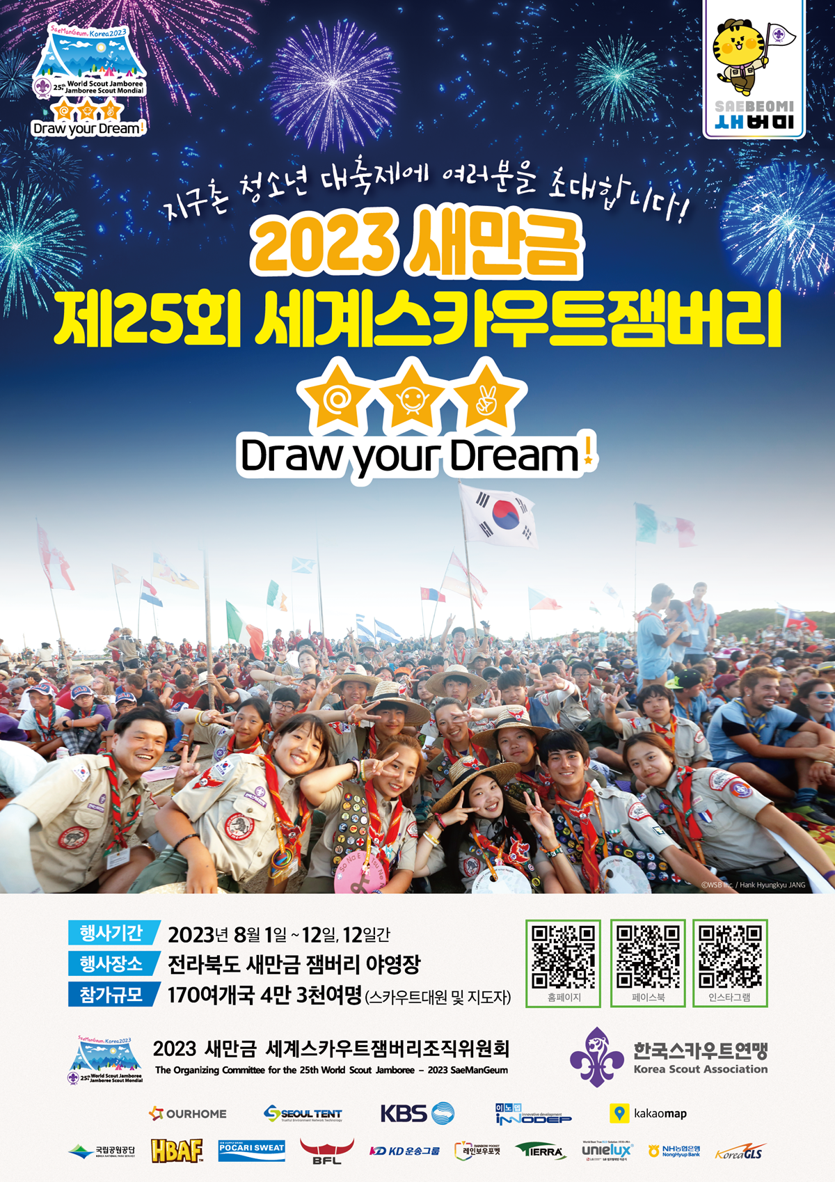 SaeManGeum, Korea2023 25th World Scout Jamboree Jamboree Scout Mondial Draw Your Dream! SAEBEOMI 새버미 지구촌 청소년 대축제에 여러분을 초대합니다! 2023 새만금 제25회 세계스카우트 잼버리 Draw your Dream! 행사기간 : 2023년 8월 1일 ~ 12일, 12일간 행사장소 전라북도 새만금 잼버리 야영장 참가규모 170여개국 4만 3천여명 (스카우트대원 및 지도자) 홈페이지 QR코드 (http://m.site.naver.com/15NFW) / 페이스북 QR코드 (http://m.site.naver.com/15NHe) / 인스타그램 QR코드 (http://m.site.naver.com/15NGD) 2023 새만금 세계스카우트잼버리조직위원회 The Organizing Committee for the 25th World Scout Jamboree - 2023 SaeManGeum / 한국스카우트연맹 Korea Scout Association / OURHOME / SEOUL TENT / KBS / 이노뎁iNNODEP / kakaomap / 국립공원공단 / HBAF / POCARI SWEAT / BFL / KD 운송그룹 / TIERAA / unielux / NH농협은행 / KoreaGLS