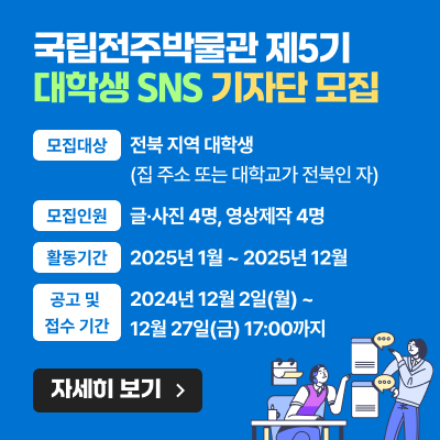 국립전주박물관 제5기 대학생 SNS 기자단 모집모집대상 : 전북 지역 대학생(집 주소 또는 대학교가 전북인 자)모집인원 : 글·사진 4명, 영상제작 4명활동기간 : 25년 1월 ~ 25년 12월공고 및 접수 기간 : 2024년 12월 2일(월) ~ 12월 27일(금) 17:00까지자세히보기