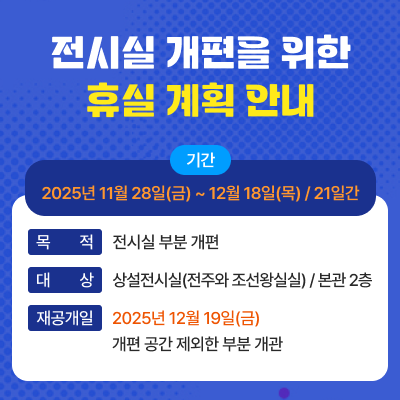 제목 : 전시실 개편을 위한 휴실 계획 안내기간 : 2025년 11월 28일(금) ~ 12월 18일(목) / 21일간목적 : 전시실 부분 개편대상 : 상설전시실(전주와 조선왕실실) / 본관 2층재공개일 : 2025년 12월 19일(금) / 개편 공간 제외한 부분 개관