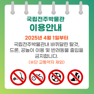국립전주박물관 이용안내 2025년 4월 1일부터 국립전주박물관내 바퀴달린 탈것, 드론, 공놀이 이용 및 반려동물 출입을 금지합니다. (※ 단 교통약자 제외)
