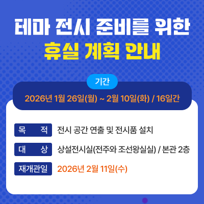 제목 : 테마 전시 준비를 위한 휴실 계획 안내기간 : 2026년 1월 26일(월) ~ 2월 10일(화) / 16일간목적 : 전시 공간 연출 및 전시품 설치대상 : 상설전시실(전주와 조선왕실실) / 본관 2층재개관일 : 2026년 2월 11일(수)