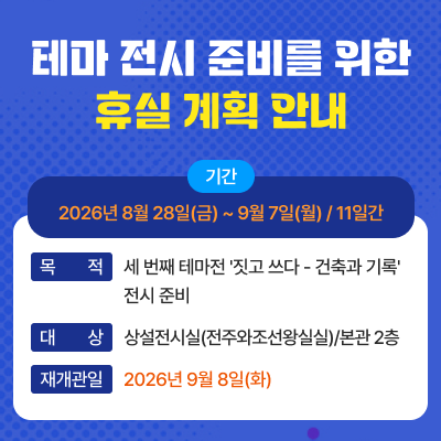 1) 타이틀 : 테마 전시 준비를 위한 휴실 계획 안내2) 기간 : 2026년 8월 28일(금) ~ 9월 7일(월) / 11일간3) 목적 : 세 번째 테마전 '짓고 쓰다 - 건축과 기록' 전시 준비4) 대상 : 상설전시실(전주와조선왕실실)/본관 2층5) 재개관일 : 2026년 9월 8일(화)