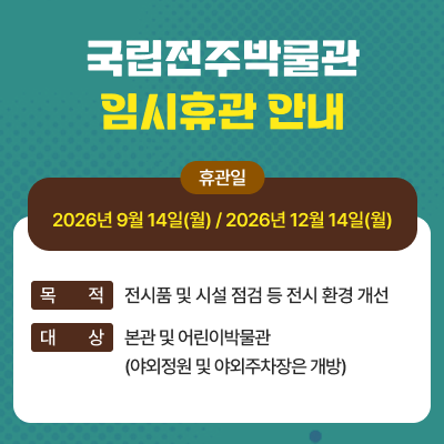 국립전주박물관 임시휴관 안내1) 휴관일 : 2026년 9월 14일(월) / 2026년 12월 14일(월)2) 목적 : 전시품 및 시설 점검 등 전시 환경 개선3) 대상 : 본관 및 어린이박물관 (야외정원 및 야외주차장은 개방)