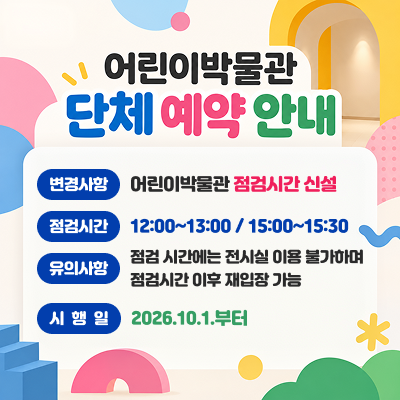 어린이박물관 단체 예약 안내* 변경사항 : 어린이박물관 점검시간 신설* 점검시간 : 12:00~13:00 / 15:00~15:30* 유의사항 : 점검 시간에는 전시실 이용 불가하며 점검시간 이후 재입장 가능* 시행일 : 2026.10.1.부터