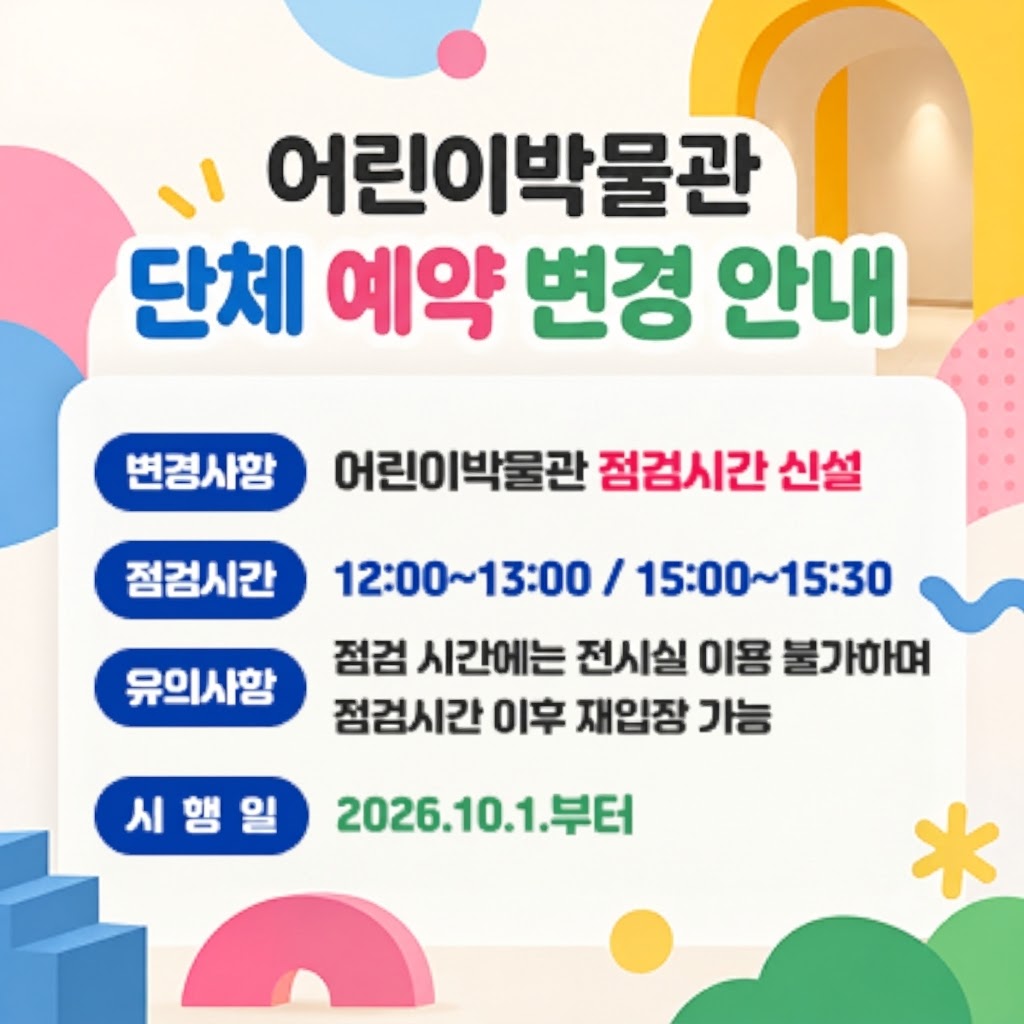 어린이박물관 단체 예약 안내* 변경사항 : 어린이박물관 점검시간 신설* 점검시간 : 12:00~13:00 / 15:00~15:30* 유의사항 : 점검 시간에는 전시실 이용 불가하며 점검시간 이후 재입장 가능* 시행일 : 2026.10.1.부터