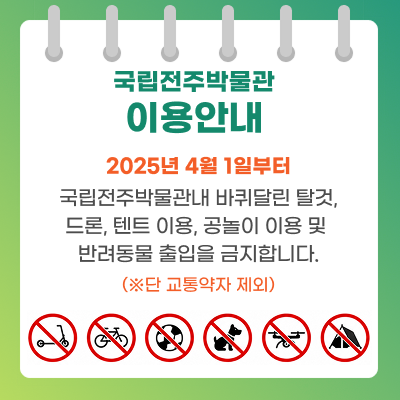 국립전주박물관 이용안내2025년 4월 1일부터 국립전주박물관내 바퀴달린 탈것, 드론, 텐트 이용, 공놀이 이용 및 반려동물 출입을 금지합니다.