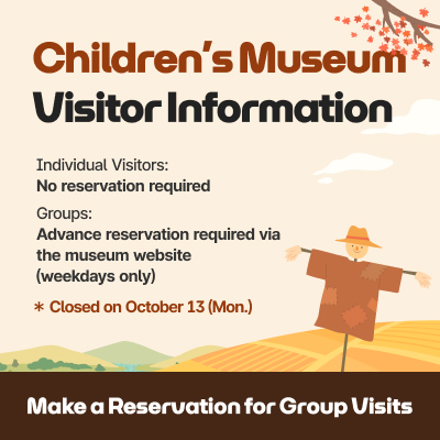 Children’s Museum Visitor Information / Individual Visitors: No reservation required, Groups: Advance reservation required via the museum website (weekdays only) / Closed on Oct 13(Mon.) / Make a Reservation for Group Visits