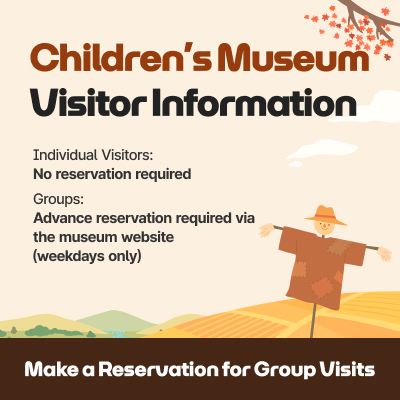 Children’s Museum Visitor Information / Individual Visitors: No reservation required, Groups: Advance reservation required via the museum website (weekdays only) / Make a Reservation for Group Visits