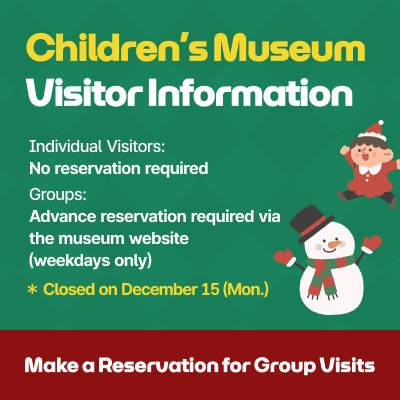 Children’s Museum Visitor Information / Individual Visitors: No reservation required / Groups: Advance reservation required via the museum website (weekdays only) / Closed on December 15(Mon.) Make a Reservation for Group Visits