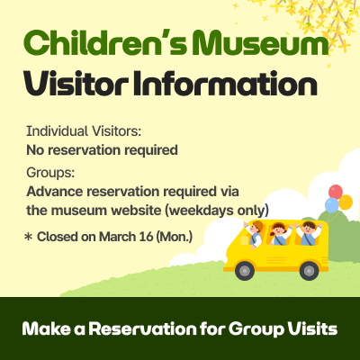Children’s Museum Visitor Information / Individual Visitors: No reservation required / Groups: Advance reservation required via the museum website (weekdays only) / Closed on March 16(Mon.) Make a Reservation for Group Visits