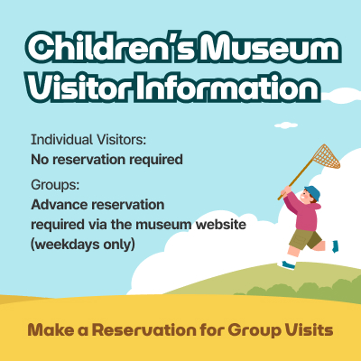 Children’s Museum Visitor Information / Individual Visitors: No reservation required, Groups: Advance reservation required via the museum website (weekdays only) / Make a Reservation for Group Visits