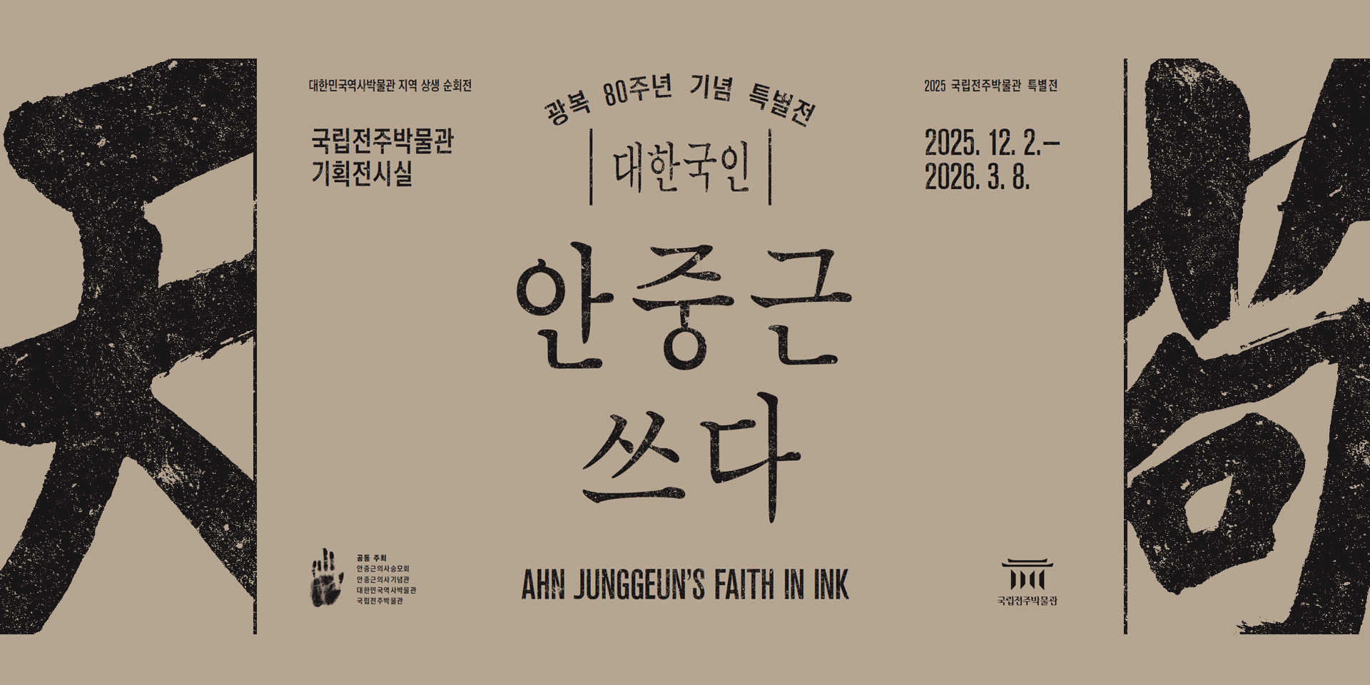 대한민국역사박물관 지역 상생 순회전
2025 국립전주박물관 득별전
광복 80주년 기념 특별전
대한국인
안중근 쓰다
AHN JUNGGEUN'S FAITH IN INK
2025. 12. 2.- 2026.3.8.
국립전주박물관 기획전시실
공동 주최
안중근의사숭모회
안중근의사기념관
대한민국역사박물관
국립전주박물관